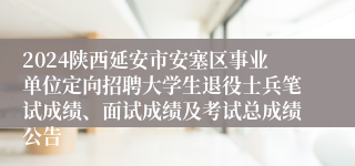 2024陕西延安市安塞区事业单位定向招聘大学生退役士兵笔试成绩、面试成绩及考试总成绩公告