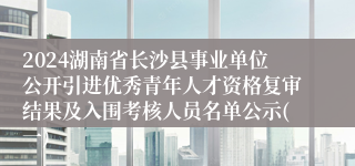 2024湖南省长沙县事业单位公开引进优秀青年人才资格复审结果及入围考核人员名单公示(一)