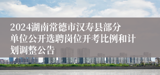2024湖南常德市汉寿县部分单位公开选聘岗位开考比例和计划调整公告