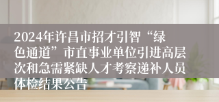 2024年许昌市招才引智“绿色通道”市直事业单位引进高层次和急需紧缺人才考察递补人员体检结果公告