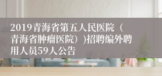 2019青海省第五人民医院（青海省肿瘤医院）)招聘编外聘用人员59人公告