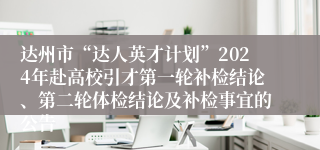 达州市“达人英才计划”2024年赴高校引才第一轮补检结论、第二轮体检结论及补检事宜的公告