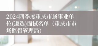 2024四季度重庆市属事业单位(遴选)面试名单（重庆市市场监督管理局）