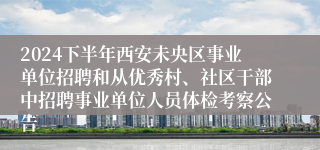 2024下半年西安未央区事业单位招聘和从优秀村、社区干部中招聘事业单位人员体检考察公告