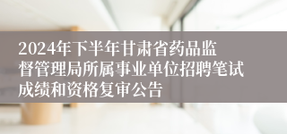 2024年下半年甘肃省药品监督管理局所属事业单位招聘笔试成绩和资格复审公告