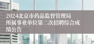 2024北京市药品监督管理局所属事业单位第二次招聘综合成绩公告