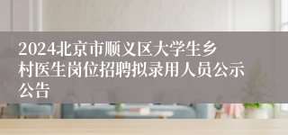 2024北京市顺义区大学生乡村医生岗位招聘拟录用人员公示公告