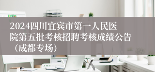 2024四川宜宾市第一人民医院第五批考核招聘考核成绩公告（成都专场）