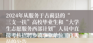 2024年从服务于古蔺县的“三支一扶”高校毕业生和“大学生志愿服务西部计划”人员中直接考核招聘乡镇事业单位工作人员的公告