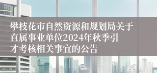 攀枝花市自然资源和规划局关于直属事业单位2024年秋季引才考核相关事宜的公告
