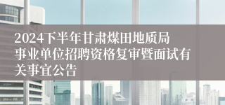 2024下半年甘肃煤田地质局事业单位招聘资格复审暨面试有关事宜公告