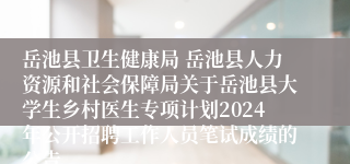 岳池县卫生健康局 岳池县人力资源和社会保障局关于岳池县大学生乡村医生专项计划2024年公开招聘工作人员笔试成绩的公告