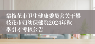 攀枝花市卫生健康委员会关于攀枝花市妇幼保健院2024年秋季引才考核公告