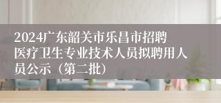 2024广东韶关市乐昌市招聘医疗卫生专业技术人员拟聘用人员公示（第二批）