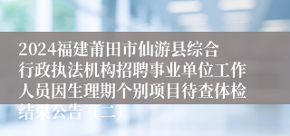 2024福建莆田市仙游县综合行政执法机构招聘事业单位工作人员因生理期个别项目待查体检结果公告（二）