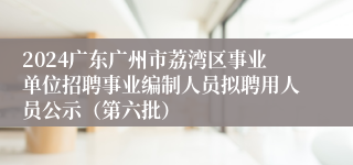 2024广东广州市荔湾区事业单位招聘事业编制人员拟聘用人员公示（第六批）