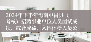 2024年下半年海南屯昌县（考核）招聘事业单位人员面试成绩、综合成绩、入围体检人员公告（6号）