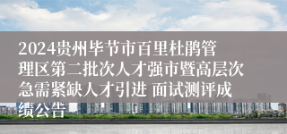 2024贵州毕节市百里杜鹃管理区第二批次人才强市暨高层次急需紧缺人才引进 面试测评成绩公告