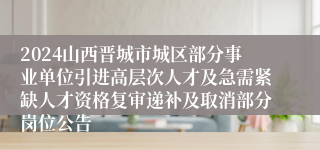 2024山西晋城市城区部分事业单位引进高层次人才及急需紧缺人才资格复审递补及取消部分岗位公告