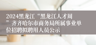 2024黑龙江“黑龙江人才周”齐齐哈尔市商务局所属事业单位招聘拟聘用人员公示