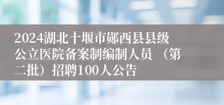 2024湖北十堰市郧西县县级公立医院备案制编制人员 （第二批）招聘100人公告