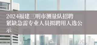2024福建三明市测量队招聘紧缺急需专业人员拟聘用人选公示
