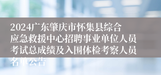 2024广东肇庆市怀集县综合应急救援中心招聘事业单位人员考试总成绩及入围体检考察人员名单公告
