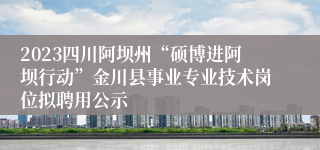 2023四川阿坝州“硕博进阿坝行动”金川县事业专业技术岗位拟聘用公示