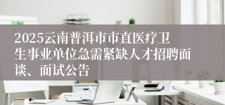 2025云南普洱市市直医疗卫生事业单位急需紧缺人才招聘面谈、面试公告