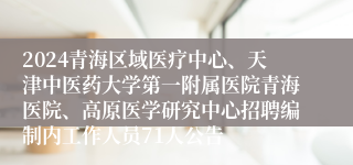 2024青海区域医疗中心、天津中医药大学第一附属医院青海医院、高原医学研究中心招聘编制内工作人员71人公告