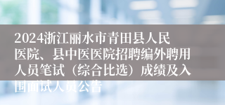 2024浙江丽水市青田县人民医院、县中医医院招聘编外聘用人员笔试（综合比选）成绩及入围面试人员公告