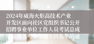 2024年威海火炬高技术产业开发区面向社区党组织书记公开招聘事业单位工作人员考试总成绩及进入考察范围人员名单的通知