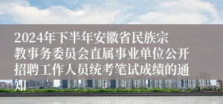 2024年下半年安徽省民族宗教事务委员会直属事业单位公开招聘工作人员统考笔试成绩的通知