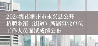 2024湖南郴州市永兴县公开招聘乡镇（街道）所属事业单位工作人员面试成绩公布