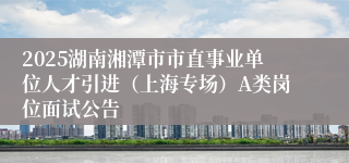 2025湖南湘潭市市直事业单位人才引进（上海专场）A类岗位面试公告