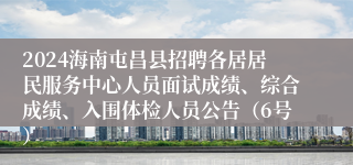 2024海南屯昌县招聘各居居民服务中心人员面试成绩、综合成绩、入围体检人员公告（6号）