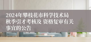 2024年攀枝花市科学技术局秋季引才考核及 资格复审有关事宜的公告