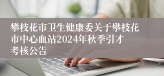 攀枝花市卫生健康委关于攀枝花市中心血站2024年秋季引才考核公告