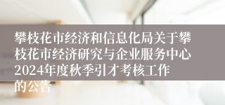 攀枝花市经济和信息化局关于攀枝花市经济研究与企业服务中心2024年度秋季引才考核工作的公告