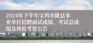 2024年下半年宝鸡市陇县事业单位招聘面试成绩、考试总成绩及体检考察公告