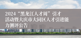 2024“黑龙江人才周”引才活动暨大庆市大同区人才引进能力测评公告