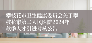攀枝花市卫生健康委员会关于攀枝花市第二人民医院2024年秋季人才引进考核公告