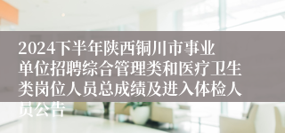 2024下半年陕西铜川市事业单位招聘综合管理类和医疗卫生类岗位人员总成绩及进入体检人员公告