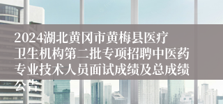 2024湖北黄冈市黄梅县医疗卫生机构第二批专项招聘中医药专业技术人员面试成绩及总成绩公告