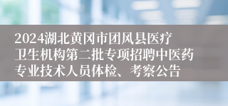 2024湖北黄冈市团风县医疗卫生机构第二批专项招聘中医药专业技术人员体检、考察公告