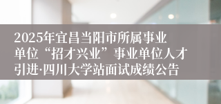 2025年宜昌当阳市所属事业单位“招才兴业”事业单位人才引进·四川大学站面试成绩公告
