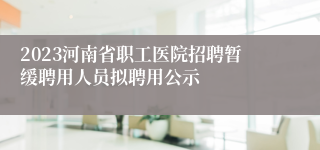 2023河南省职工医院招聘暂缓聘用人员拟聘用公示