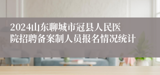 2024山东聊城市冠县人民医院招聘备案制人员报名情况统计