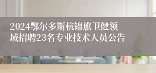 2024鄂尔多斯杭锦旗卫健领域招聘23名专业技术人员公告
