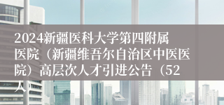 2024新疆医科大学第四附属医院（新疆维吾尔自治区中医医院）高层次人才引进公告（52人）